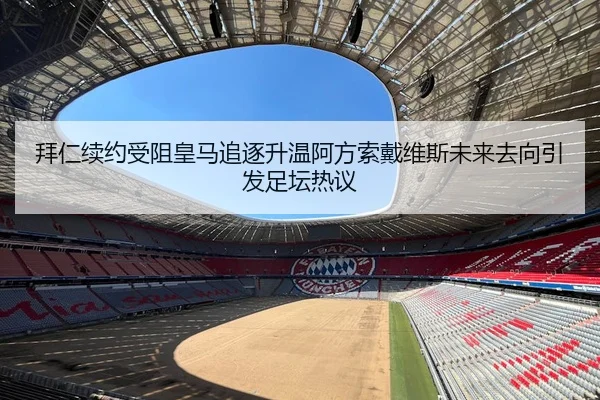 拜仁续约受阻皇马追逐升温阿方索戴维斯未来去向引发足坛热议