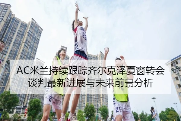 AC米兰持续跟踪齐尔克泽夏窗转会谈判最新进展与未来前景分析
