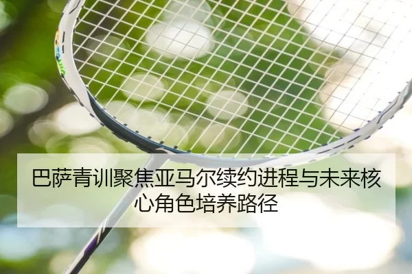 巴萨青训聚焦亚马尔续约进程与未来核心角色培养路径